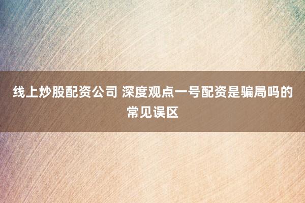 线上炒股配资公司 深度观点一号配资是骗局吗的常见误区