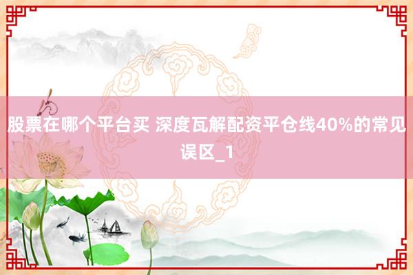 股票在哪个平台买 深度瓦解配资平仓线40%的常见误区_1