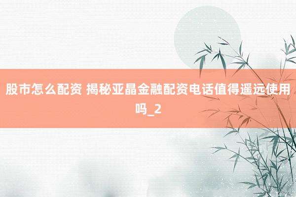 股市怎么配资 揭秘亚晶金融配资电话值得遥远使用吗_2